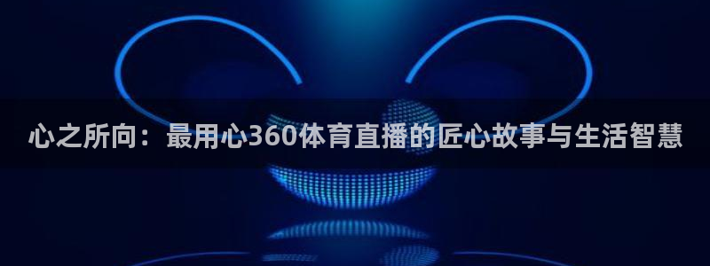 咪咕视频官站：心之所向：最用心360体育直播的匠心故事与生活智慧