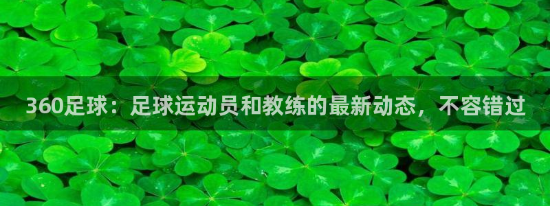 免费看咪咕直播：360足球：足球运动员和教练的最新动态，不容错过
