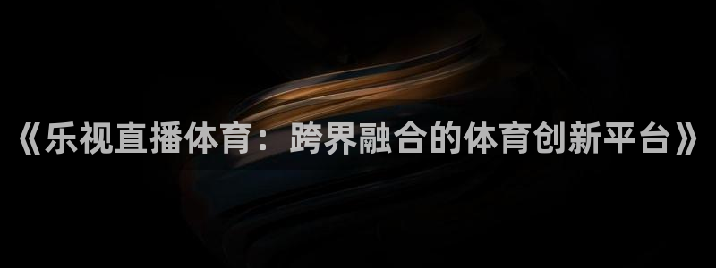 咪咕体育免费高清直播入口：《乐视直播体育：跨界融合的体育创新平台》